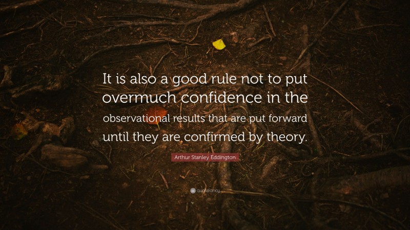 Arthur Stanley Eddington Quote: “It is also a good rule not to put overmuch confidence in the observational results that are put forward until they are confirmed by theory.”