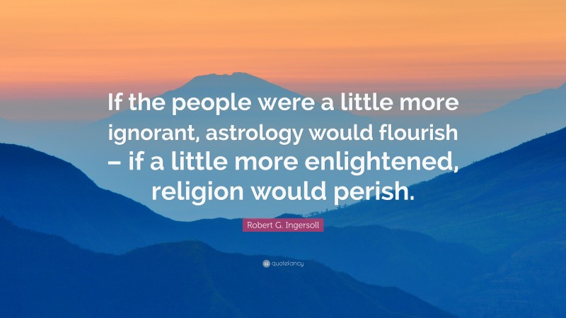 Robert G. Ingersoll Quote: “If the people were a little more ignorant, astrology would flourish – if a little more enlightened, religion would perish.”