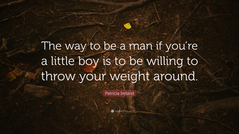 Patricia Ireland Quote: “The way to be a man if you’re a little boy is to be willing to throw your weight around.”