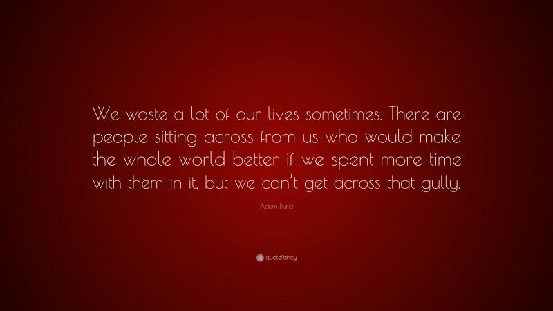 Adam Duritz Quote: “We waste a lot of our lives sometimes. There are people sitting across from us who would make the whole world better if we spent more time with them in it, but we can’t get across that gully.”