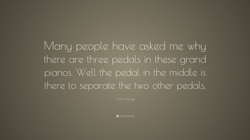 Victor Borge Quote: “Many people have asked me why there are three pedals in these grand pianos. Well the pedal in the middle is there to separate the two other pedals.”