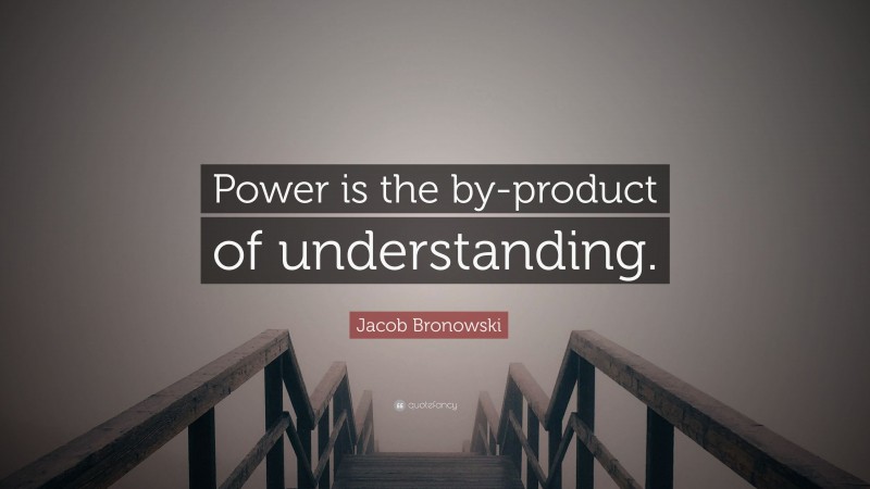 Jacob Bronowski Quote: “Power is the by-product of understanding.”