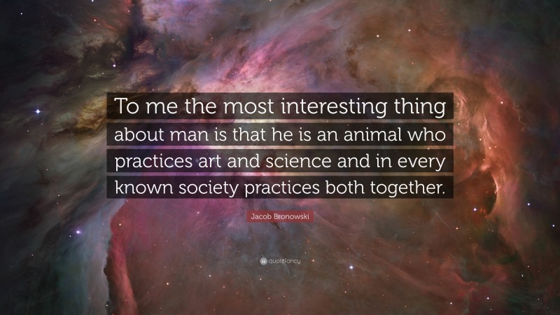 Jacob Bronowski Quote: “To me the most interesting thing about man is that he is an animal who practices art and science and in every known society practices both together.”