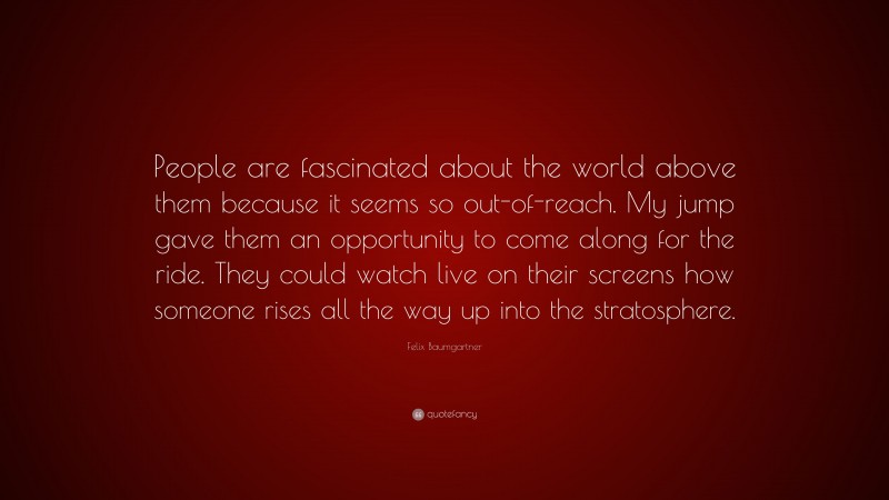 Felix Baumgartner Quote: “People are fascinated about the world above them because it seems so out-of-reach. My jump gave them an opportunity to come along for the ride. They could watch live on their screens how someone rises all the way up into the stratosphere.”