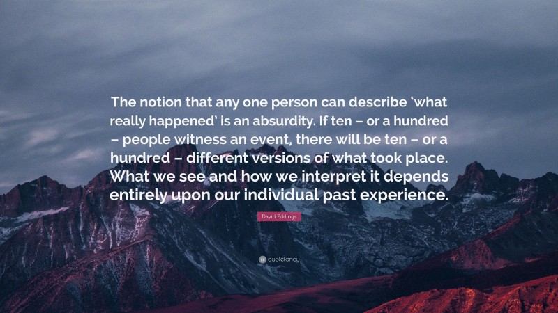 David Eddings Quote: “The notion that any one person can describe ‘what really happened’ is an absurdity. If ten – or a hundred – people witness an event, there will be ten – or a hundred – different versions of what took place. What we see and how we interpret it depends entirely upon our individual past experience.”