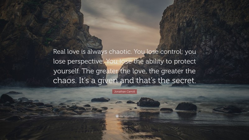 Jonathan Carroll Quote: “Real love is always chaotic. You lose control; you lose perspective. You lose the ability to protect yourself. The greater the love, the greater the chaos. It’s a given and that’s the secret.”