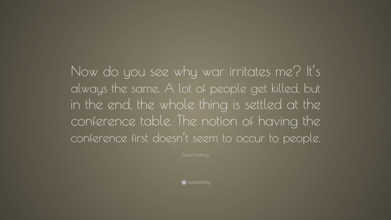 David Eddings Quote: “Now do you see why war irritates me? It’s always the same. A lot of people get killed, but in the end, the whole thing is settled at the conference table. The notion of having the conference first doesn’t seem to occur to people.”