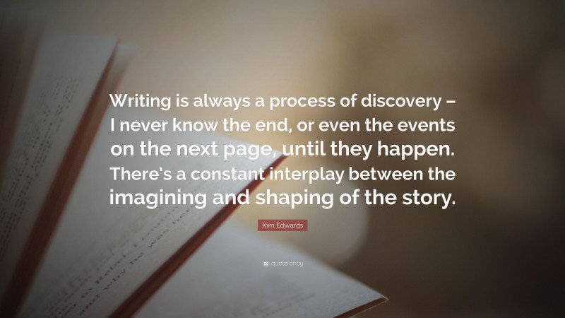 Kim Edwards Quote: “Writing is always a process of discovery – I never know the end, or even the events on the next page, until they happen. There’s a constant interplay between the imagining and shaping of the story.”