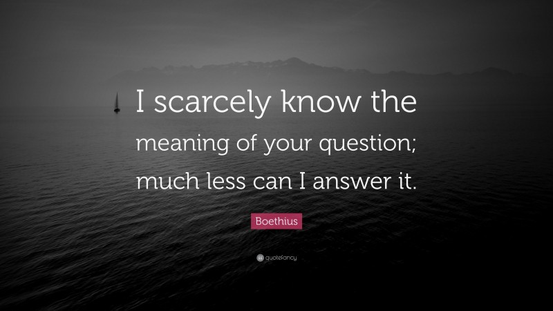 Boethius Quote: “I scarcely know the meaning of your question; much less can I answer it.”