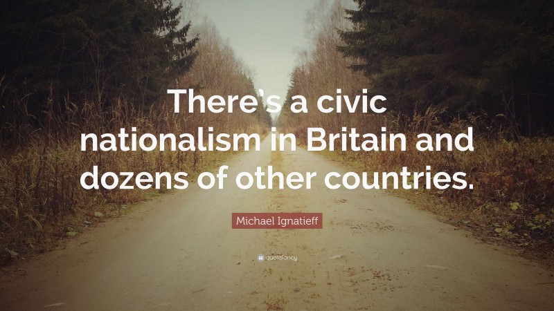 Michael Ignatieff Quote: “There’s a civic nationalism in Britain and dozens of other countries.”