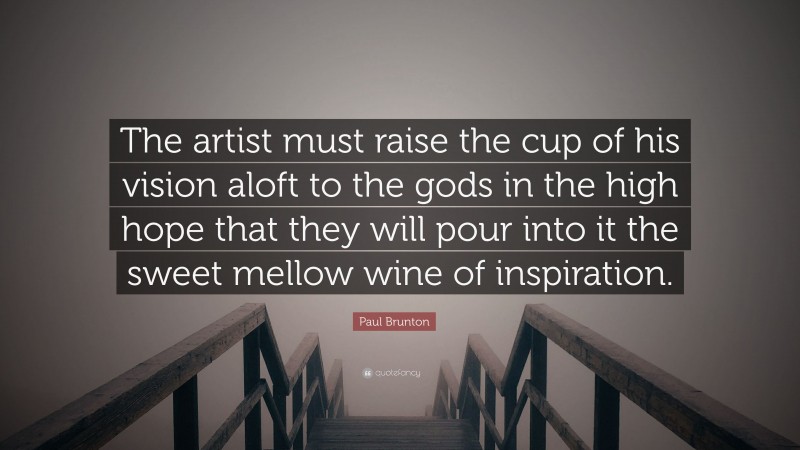 Paul Brunton Quote: “The artist must raise the cup of his vision aloft to the gods in the high hope that they will pour into it the sweet mellow wine of inspiration.”