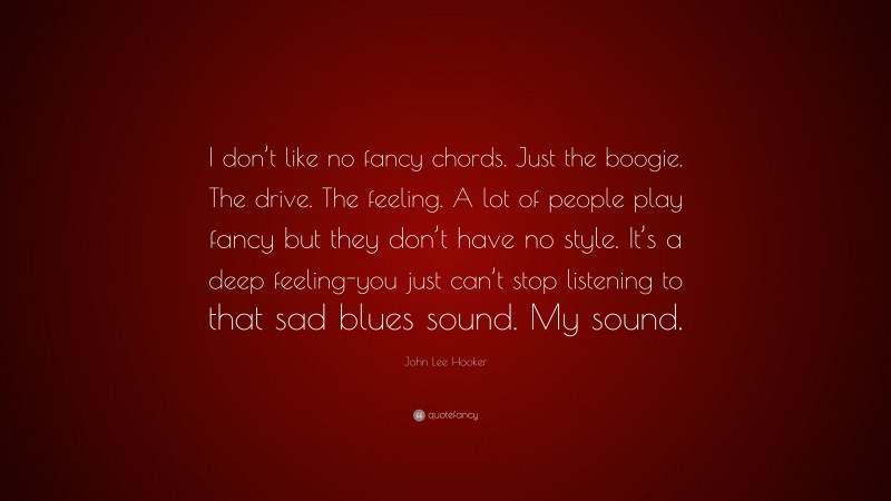 John Lee Hooker Quote: “I don’t like no fancy chords. Just the boogie. The drive. The feeling. A lot of people play fancy but they don’t have no style. It’s a deep feeling-you just can’t stop listening to that sad blues sound. My sound.”