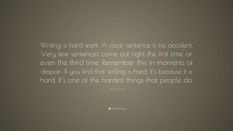 William Zinsser Quote: “Writing is hard work. A clear sentence is no accident. Very few sentences come out right the first time, or even the third time. Remember this in moments of despair. If you find that writing is hard, it’s because it is hard. It’s one of the hardest things that people do.”