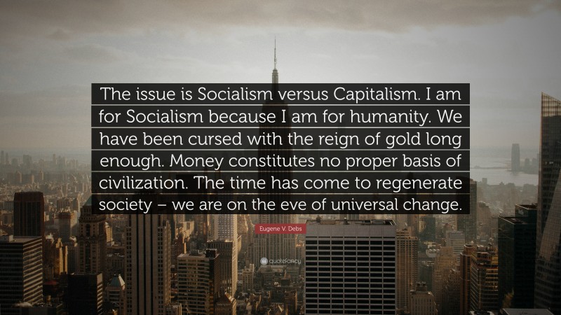 Eugene V. Debs Quote: “The issue is Socialism versus Capitalism. I am for Socialism because I am for humanity. We have been cursed with the reign of gold long enough. Money constitutes no proper basis of civilization. The time has come to regenerate society – we are on the eve of universal change.”