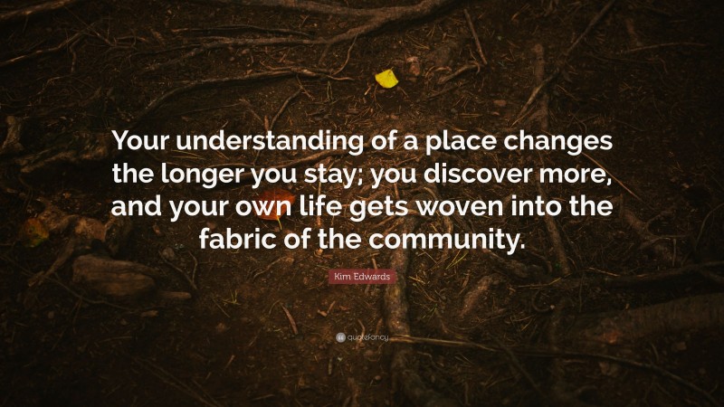 Kim Edwards Quote: “Your understanding of a place changes the longer you stay; you discover more, and your own life gets woven into the fabric of the community.”