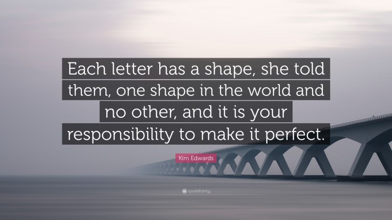 Kim Edwards Quote: “Each letter has a shape, she told them, one shape in the world and no other, and it is your responsibility to make it perfect.”