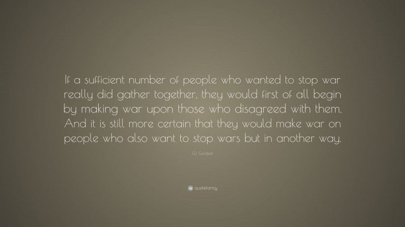 G.I. Gurdjieff Quote: “If a sufficient number of people who wanted to stop war really did gather together, they would first of all begin by making war upon those who disagreed with them. And it is still more certain that they would make war on people who also want to stop wars but in another way.”