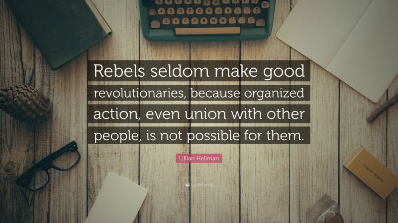 Lillian Hellman Quote: “Rebels seldom make good revolutionaries, because organized action, even union with other people, is not possible for them.”