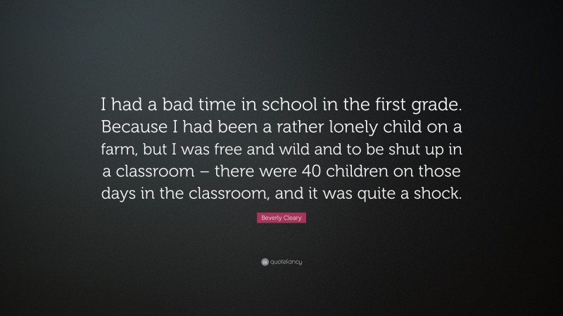 Beverly Cleary Quote: “I had a bad time in school in the first grade. Because I had been a rather lonely child on a farm, but I was free and wild and to be shut up in a classroom – there were 40 children on those days in the classroom, and it was quite a shock.”