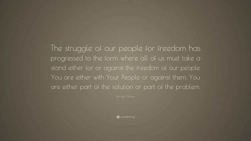 Eldridge Cleaver Quote: “The struggle of our people for freedom has progressed to the form where all of us must take a stand either for or against the freedom of our people You are either with Your People or against them. You are either part of the solution or part of the problem.”