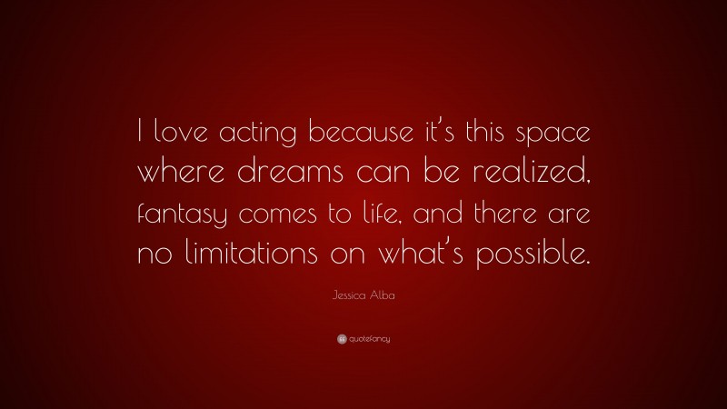 Jessica Alba Quote: “I love acting because it’s this space where dreams can be realized, fantasy comes to life, and there are no limitations on what’s possible.”