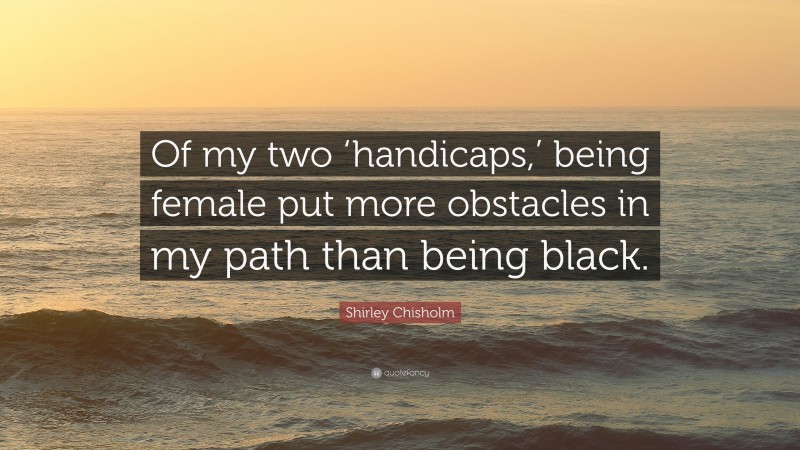 Shirley Chisholm Quote: “Of my two ‘handicaps,’ being female put more obstacles in my path than being black.”