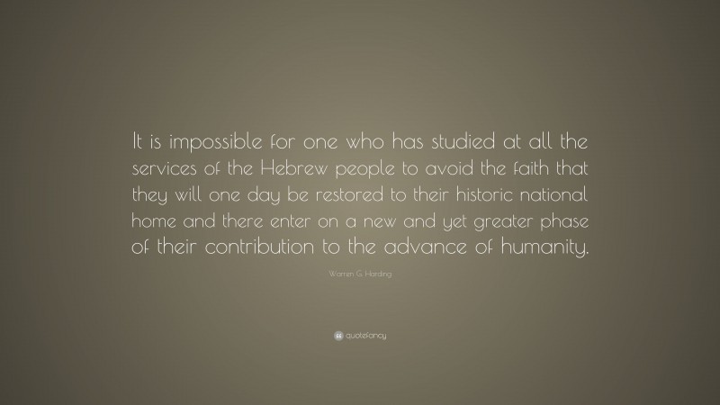 Warren G. Harding Quote: “It is impossible for one who has studied at all the services of the Hebrew people to avoid the faith that they will one day be restored to their historic national home and there enter on a new and yet greater phase of their contribution to the advance of humanity.”