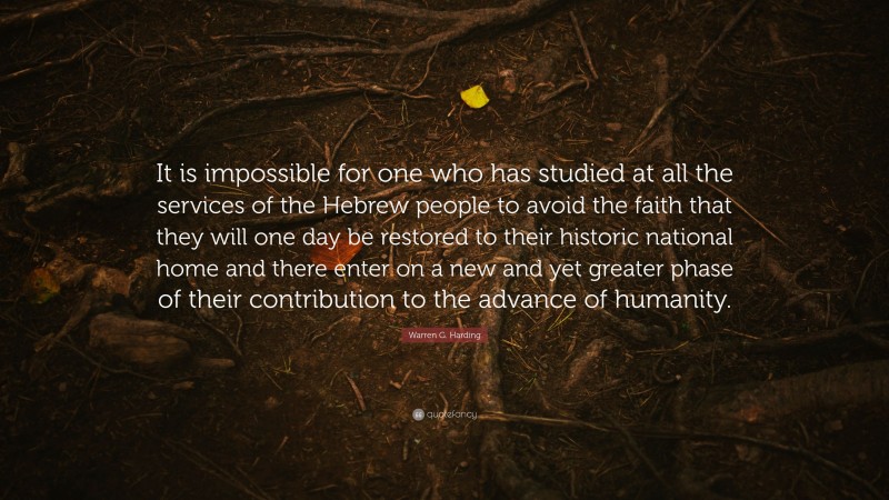 Warren G. Harding Quote: “It is impossible for one who has studied at all the services of the Hebrew people to avoid the faith that they will one day be restored to their historic national home and there enter on a new and yet greater phase of their contribution to the advance of humanity.”