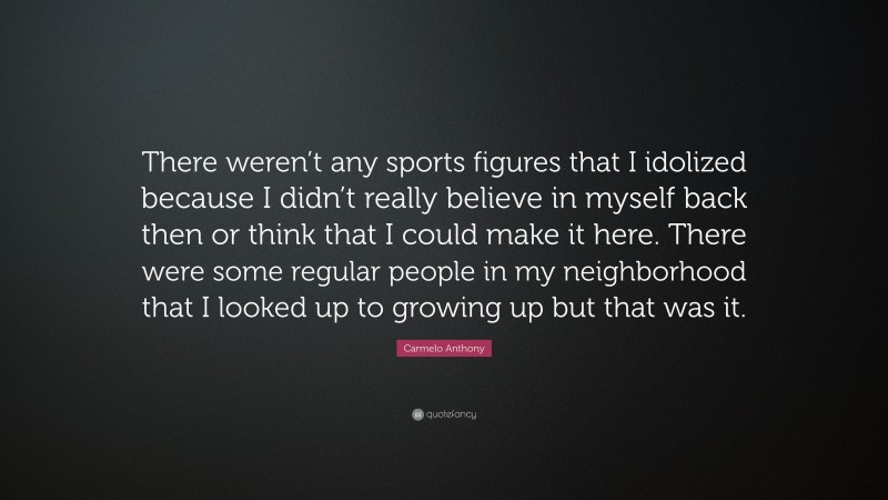 Carmelo Anthony Quote: “There weren’t any sports figures that I idolized because I didn’t really believe in myself back then or think that I could make it here. There were some regular people in my neighborhood that I looked up to growing up but that was it.”