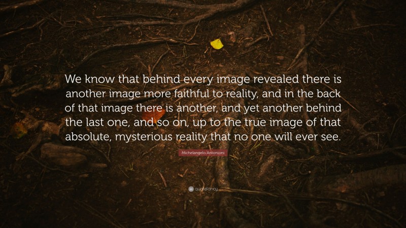 Michelangelo Antonioni Quote: “We know that behind every image revealed there is another image more faithful to reality, and in the back of that image there is another, and yet another behind the last one, and so on, up to the true image of that absolute, mysterious reality that no one will ever see.”