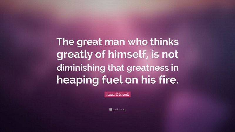 Isaac D'Israeli Quote: “The great man who thinks greatly of himself, is not diminishing that greatness in heaping fuel on his fire.”