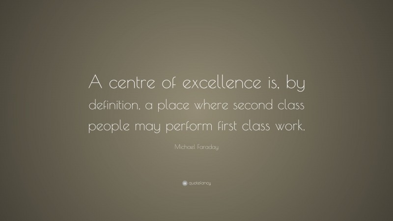 Michael Faraday Quote: “A centre of excellence is, by definition, a place where second class people may perform first class work.”