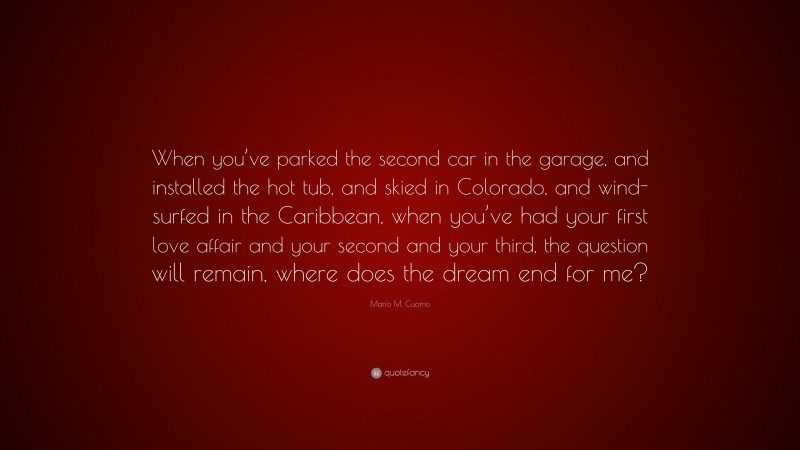 Mario M. Cuomo Quote: “When you’ve parked the second car in the garage, and installed the hot tub, and skied in Colorado, and wind-surfed in the Caribbean, when you’ve had your first love affair and your second and your third, the question will remain, where does the dream end for me?”