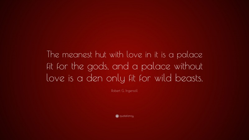 Robert G. Ingersoll Quote: “The meanest hut with love in it is a palace fit for the gods, and a palace without love is a den only fit for wild beasts.”