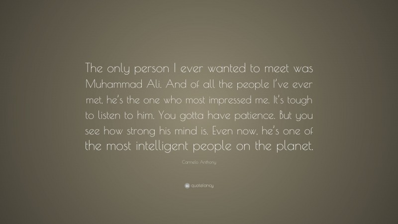Carmelo Anthony Quote: “The only person I ever wanted to meet was Muhammad Ali. And of all the people I’ve ever met, he’s the one who most impressed me. It’s tough to listen to him. You gotta have patience. But you see how strong his mind is. Even now, he’s one of the most intelligent people on the planet.”