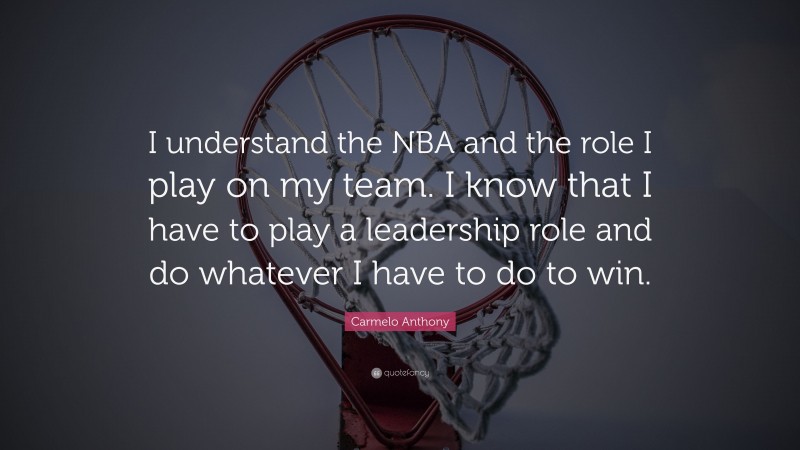 Carmelo Anthony Quote: “I understand the NBA and the role I play on my team. I know that I have to play a leadership role and do whatever I have to do to win.”