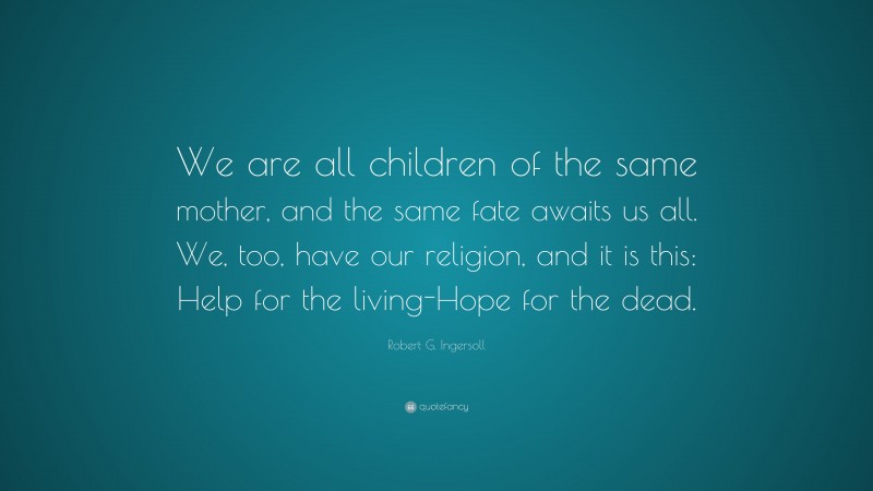 Robert G. Ingersoll Quote: “We are all children of the same mother, and the same fate awaits us all. We, too, have our religion, and it is this: Help for the living-Hope for the dead.”