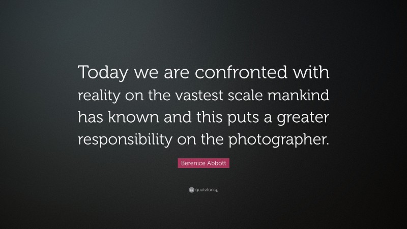 Berenice Abbott Quote: “Today we are confronted with reality on the vastest scale mankind has known and this puts a greater responsibility on the photographer.”