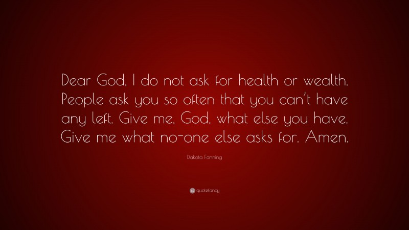 Dakota Fanning Quote: “Dear God, I do not ask for health or wealth. People ask you so often that you can’t have any left. Give me, God, what else you have. Give me what no-one else asks for. Amen.”