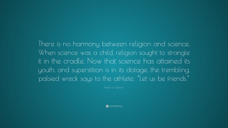 Robert G. Ingersoll Quote: “There is no harmony between religion and science. When science was a child, religion sought to strangle it in the cradle. Now that science has attained its youth, and superstition is in its dotage, the trembling, palsied wreck says to the athlete: “Let us be friends.””