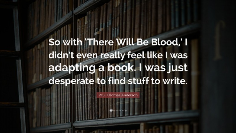 Paul Thomas Anderson Quote: “So with ‘There Will Be Blood,’ I didn’t even really feel like I was adapting a book. I was just desperate to find stuff to write.”