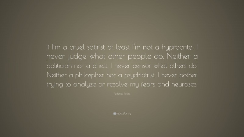Federico Fellini Quote: “If I’m a cruel satirist at least I’m not a hyprocrite: I never judge what other people do. Neither a politician nor a priest, I never censor what others do. Neither a philospher nor a psychiatrist, I never bother trying to analyze or resolve my fears and neuroses.”