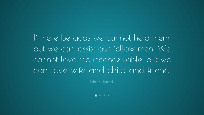 Robert G. Ingersoll Quote: “If there be gods we cannot help them, but we can assist our fellow men. We cannot love the inconceivable, but we can love wife and child and friend.”