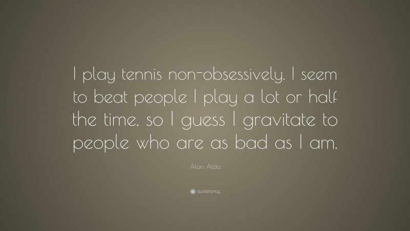 Alan Alda Quote: “I play tennis non-obsessively. I seem to beat people I play a lot or half the time, so I guess I gravitate to people who are as bad as I am.”