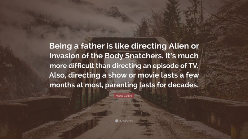 Misha Collins Quote: “Being a father is like directing Alien or Invasion of the Body Snatchers. It’s much more difficult than directing an episode of TV. Also, directing a show or movie lasts a few months at most, parenting lasts for decades.”