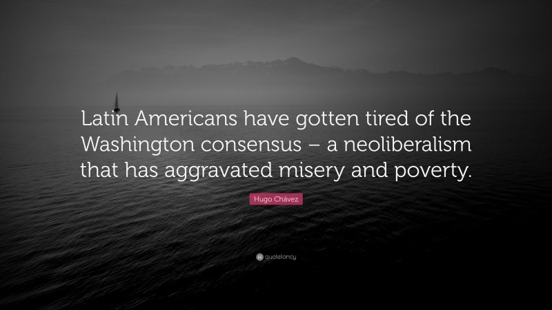 Hugo Chávez Quote: “Latin Americans have gotten tired of the Washington consensus – a neoliberalism that has aggravated misery and poverty.”