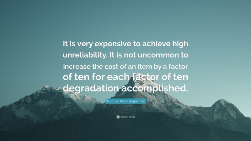 Norman Ralph Augustine Quote: “It is very expensive to achieve high unreliability. It is not uncommon to increase the cost of an item by a factor of ten for each factor of ten degradation accomplished.”