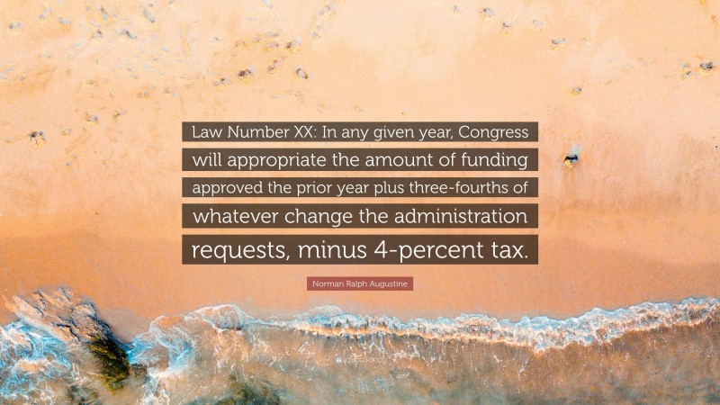 Norman Ralph Augustine Quote: “Law Number XX: In any given year, Congress will appropriate the amount of funding approved the prior year plus three-fourths of whatever change the administration requests, minus 4-percent tax.”