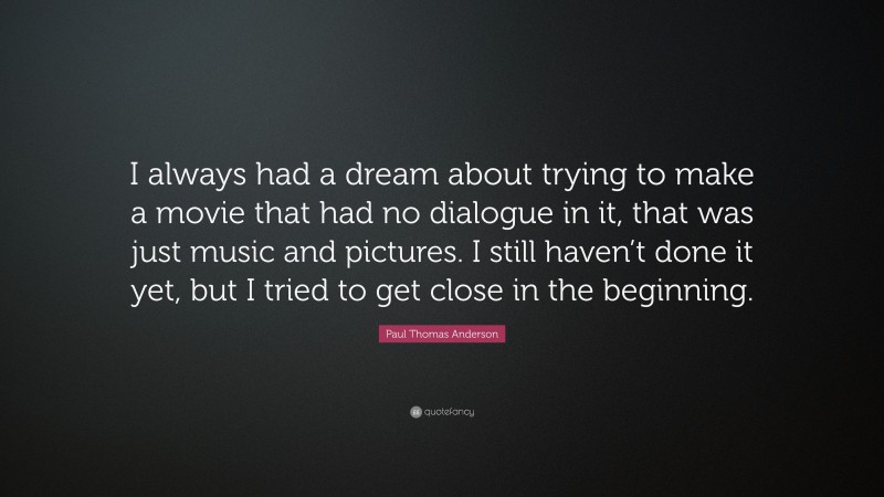 Paul Thomas Anderson Quote: “I always had a dream about trying to make a movie that had no dialogue in it, that was just music and pictures. I still haven’t done it yet, but I tried to get close in the beginning.”