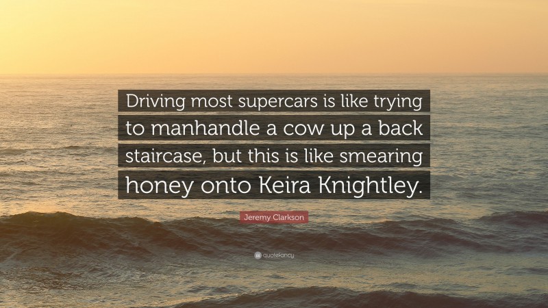 Jeremy Clarkson Quote: “Driving most supercars is like trying to manhandle a cow up a back staircase, but this is like smearing honey onto Keira Knightley.”